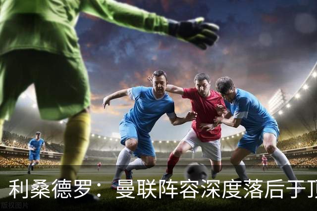 利桑德罗：曼联阵容深度落后于顶尖对手，急需改变