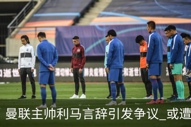 曼联主帅利马言辞引发争议 或遭俱乐部内部惩戒